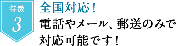 特徴３　全国対応！電話やメール、郵送のみで対応可能です！