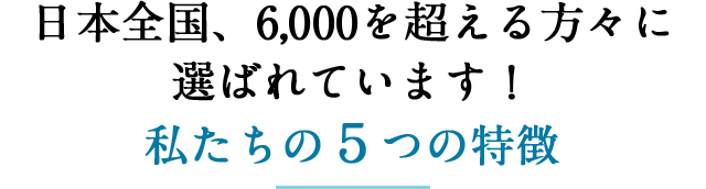 特徴１　日本全国、４，０００を超える方々に選ばれています！私たちの５つの特徴
