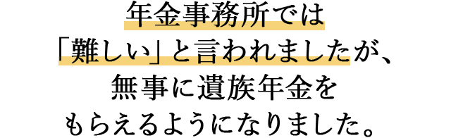 年金事務所では「難しい」と言われましたが、  無事に遺族年金をもらえるようになりました。