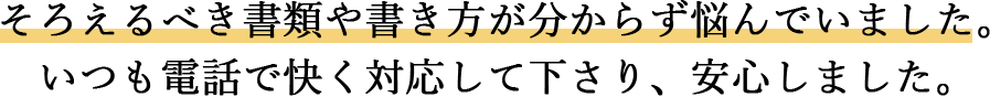 そろえるべき書類や書き方が分からず悩んでいました。 いつも電話で快く対応して下さり、安心しました。