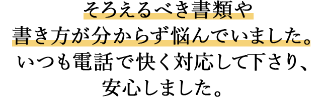 そろえるべき書類や書き方が分からず悩んでいました。 いつも電話で快く対応して下さり、安心しました。