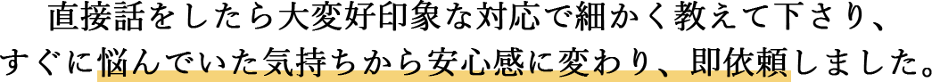 直接話をしたら大変好印象な対応で細かく教えて下さり、すぐに悩んでいた気持ちから安心感に変わり、即依頼しました。